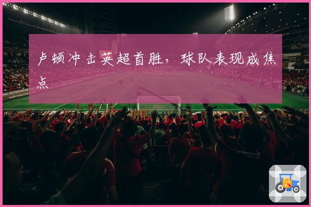 卢顿冲击英超首胜，球队表现成焦点