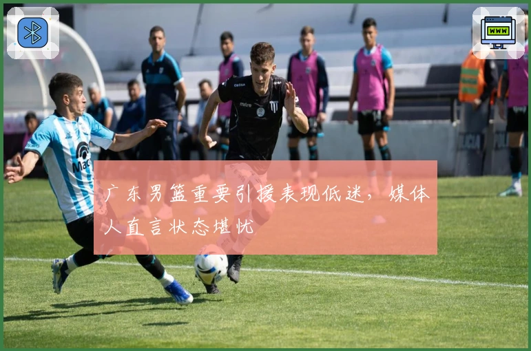 广东男篮重要引援表现低迷，媒体人直言状态堪忧