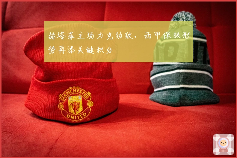 赫塔菲主场力克劲敌，西甲保级形势再添关键积分