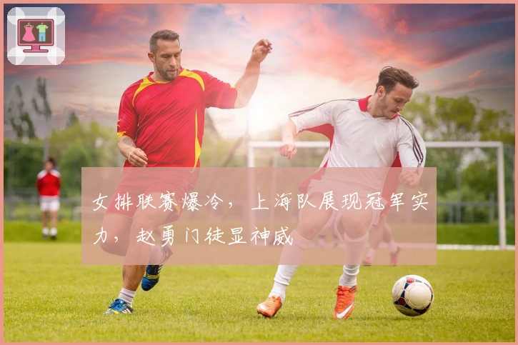 女排联赛爆冷，上海队展现冠军实力，赵勇门徒显神威