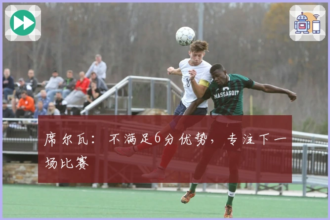 席尔瓦：不满足6分优势，专注下一场比赛