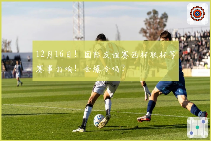 12月16日！国际友谊赛西杯联杯等赛事打响！会爆冷吗？