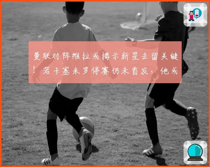 曼联对阵维拉或揭示新星去留关键！若卡塞米罗停赛仍未首发，他或将寻求转会