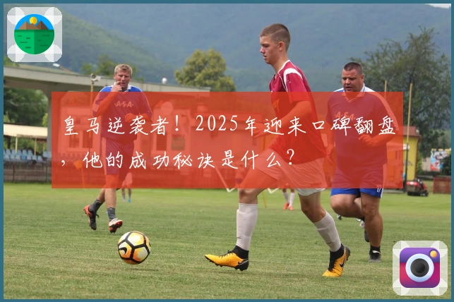 皇马逆袭者！2025年迎来口碑翻盘，他的成功秘诀是什么？