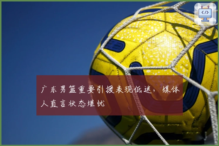 广东男篮重要引援表现低迷，媒体人直言状态堪忧