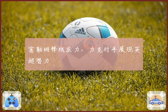 富勒姆锋线发力，力克对手展现英超潜力