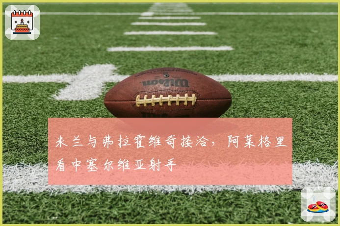 米兰与弗拉霍维奇接洽，阿莱格里看中塞尔维亚射手