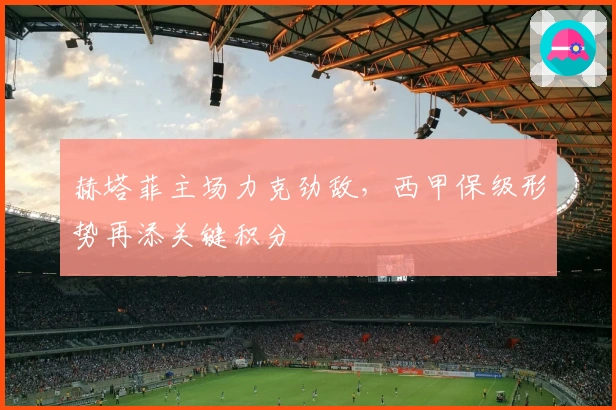 赫塔菲主场力克劲敌，西甲保级形势再添关键积分